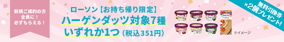 新規ご成約の方全員に！必ずもらえる！ ローソン【お持ち帰り限定】ハーゲンダッツ対象7種いずれか1つ(税込351円) 無料引換券×2個プレゼント！
