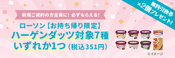 新規ご成約の方全員に！必ずもらえる！ ローソン【お持ち帰り限定】ハーゲンダッツ対象7種いずれか1つ(税込351円) 無料引換券×2個プレゼント！